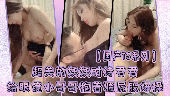 【國產TS系列】超美的妖妖時詩君君給眼鏡小哥哥口硬了主動騎乘上位抱著騷屁股爆操