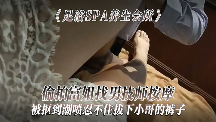 《足浴SPA養生會所》偷拍富姐找男技師按摩被摳到潮噴忍不住拔下小哥的褲子關上門讓干她